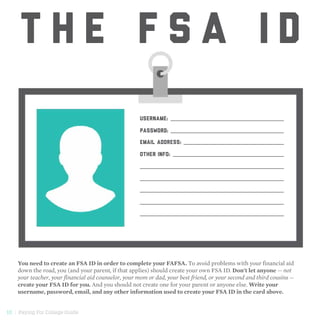 10 | Paying For College Guide
T H E F S A I D
You need to create an FSA ID in order to complete your FAFSA. To avoid problems with your financial aid
down the road, you (and your parent, if that applies) should create your own FSA ID. Don't let anyone — not
your teacher, your financial aid counselor, your mom or dad, your best friend, or your second and third cousins —
create your FSA ID for you. And you should not create one for your parent or anyone else. Write your
username, password, email, and any other information used to create your FSA ID in the card above.
USERNAME:
PASSWORD:
EMAIL ADDRESS:
OTHER INFO:
 