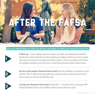 StepUpUtah.com | 11
After you’ve finished filing your FAFSA, you still have some things to do before you can get your financial aid.
1
2
	 Follow up — Your college may not contact you after you submit your FAFSA.
Reach out to them directly and also check your online student account to make
sure you've turned in any paperwork they require. There are often extra forms
to complete and they can't process or award your financial aid without them.
	 Review and compare financial aid awards from the colleges you listed on your
FAFSA. This is often done through your school's online student portal, but in
some cases you may be notified by mail.
	 Accept your financial aid awards. Remember — you don't have to accept ANY
of the financial aid you were offered. Only accept what you need.3
AFTER THE FAFSA
Photo courtesy of BYU
 