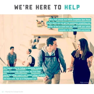 12 | Paying For College Guide
WE'RE HERE TO HELP
Our Prepare + Pay for College e-newsletter includes
monthly scholarship opportunities, tips from Utah
paying for college experts and current college students,
and much more. Sign up at StepUpUtah.com.
Photo courtesy of UVU
Many high schools host FAFSA Completion Open House-
events where you can get free assistance completing your-
FAFSA. To find an event near you, check with your school-
counselor or visit StepUpUtah.com/events.-
 