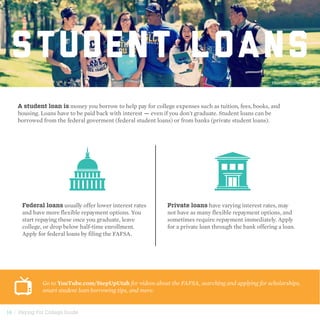 14 | Paying For College Guide
STUDENT LOANS
A student loan is money you borrow to help pay for college expenses such as tuition, fees, books, and
housing. Loans have to be paid back with interest — even if you don't graduate. Student loans can be
borrowed from the federal goverment (federal student loans) or from banks (private student loans).
Federal loans usually offer lower interest rates
and have more flexible repayment options. You
start repaying these once you graduate, leave
college, or drop below half-time enrollment.
Apply for federal loans by filing the FAFSA.
Private loans have varying interest rates, may
not have as many flexible repayment options, and
sometimes require repayment immediately. Apply
for a private loan through the bank offering a loan.
Go to YouTube.com/StepUpUtah for videos about the FAFSA, searching and applying for scholarships,
smart student loan borrowing tips, and more.
Photo courtesy of SLCC
 