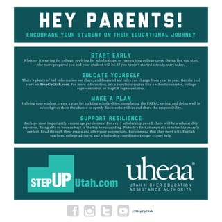 Hey parents!encourage your STUDENT on their educational journey
SUPPORT RESILIENCE
Perhaps most importantly, encourage persistence. For every scholarship award, there will be a scholarship
rejection. Being able to bounce back is the key to succeeding. Nobody's first attempt at a scholarship essay is
perfect. Read through their essays and offer your suggestions. Recommend that they meet with English
teachers, college advisers, and scholarship coordinators to get expert help.
MAKE A PLAN
Helping your student create a plan for tackling scholarships, completing the FAFSA, saving, and doing well in
school gives them the chance to openly discuss their ideas and share the responsibility.
EDUCATE YOURSELF
There's plenty of bad information out there, and financial aid rules can change from year to year. Get the real
story on StepUpUtah.com. For more information, ask a reputable source like a school counselor, college
representative, or StepUP representative.
START EARLY
Whether it's saving for college, applying for scholarships, or researching college costs, the earlier you start,
the more prepared you and your student will be. If you haven't started already, start today.
@ StepUpUtah
 