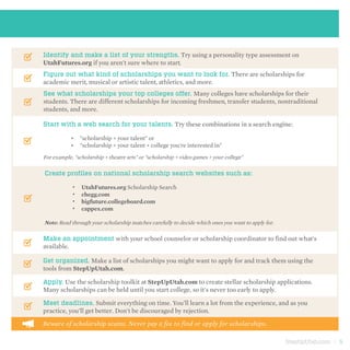 StepUpUtah.com | 5
Identify and make a list of your strengths. Try using a personality type assessment on
UtahFutures.org if you aren't sure where to start.
Figure out what kind of scholarships you want to look for. There are scholarships for
academic merit, musical or artistic talent, athletics, and more.
See what scholarships your top colleges offer. Many colleges have scholarships for their
students. There are different scholarships for incoming freshmen, transfer students, nontraditional
students, and more.
Start with a web search for your talents. Try these combinations in a search engine:
"scholarship + your talent" or
"scholarship + your talent + college you're interested in"
Create profiles on national scholarship search websites such as:
UtahFutures.org Scholarship Search
chegg.com
bigfuture.collegeboard.com
cappex.com
Make an appointment with your school counselor or scholarship coordinator to find out what's
available.
Get organized. Make a list of scholarships you might want to apply for and track them using the
tools from StepUpUtah.com.
Meet deadlines. Submit everything on time. You'll learn a lot from the experience, and as you
practice, you'll get better. Don't be discouraged by rejection.
For example, "scholarship + theatre arts" or "scholarship + video games + your college"
Note: Read through your scholarship matches carefully to decide which ones you want to apply for.
•	
•	
•	
•	
•	
•	
Apply. Use the scholarship toolkit at StepUpUtah.com to create stellar scholarship applications.
Many scholarships can be held until you start college, so it's never too early to apply.
Beware of scholarship scams. Never pay a fee to find or apply for scholarships.
 