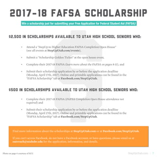 StepUpUtah.com | 7
$
2017-18 FAFSA SCHOLARSHIP
Win a scholarship just for submitting your Free Application for Federal Student Aid (FAFSA)!
Attend a "StepUp to Higher Education FAFSA Completion Open House"
(see all events at StepUpUtah.com/events),
Submit a "Scholarship Golden Ticket" at the open house event,
Complete their 2017-18 FAFSA (learn more about the FAFSA on pages 8-11), and
Submit their scholarship application by or before the application deadline
(Monday, April 17th, 2017). Online and printable applications can be found in the
"FAFSA Scholarship" tab at Facebook.com/StepUpUtah.
Complete their 2017-18 FAFSA (FAFSA Completion Open House attendance not
required) and
Submit their scholarship application by or before the application deadline
(Monday, April 17th, 2017). Online and printable applications can be found in the
"FAFSA Scholarship" tab at Facebook.com/StepUpUtah.
$2,500 in scholarships available to Utah high school seniors who:
$500 in scholarships available to Utah high school seniors who:
Find more information about the scholarships at StepUpUtah.com or at Facebook.com/StepUpUtah.
If you can't access Facebook, do not have a Facebook account, or have questions, please email us at
outreach@utahsbr.edu for the application, information, and details.
•	
•	
•	
•	
•	
•	
Photo on page 6 courtesy of SUU
 
