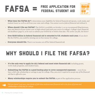 8 | Paying For College Guide
What does the FAFSA do? It determines your eligibility for federal financial aid (grants, work-study, and
student loans) as well as aid from your state and college. You cannot receive federal financial aid without it.
When should I file my FAFSA? The FAFSA is available on October 1, so we recommend filing between
then and March of your senior year in high school (and each year you're in college). College's have financial
aid deadlines (page 6), so be sure to submit your FAFSA by or before that date. The earlier you file, the better!
Over $150 billion in federal financial aid is awarded to U.S. students each year. If you don't
file the FAFSA, you could be missing out on free money for college.
Everyone should file. There's no income cut-off for federal financial aid.
Why should I file THE FAFSA?
It's the only way to apply for ALL federal and most state financial aid, including grants,
work-study programs, and student loans.
Submitting the FAFSA is a good backup plan to cover unexpected expenses — even if you
have a full-ride scholarship or savings to pay for college. Plus, you aren't required to accept any of the financial
aid that is offered to you.
Many scholarships require you to submit the FAFSA as part of the application process.
•	
•	
•	
•	
•	
•	
•	
FAFSA = Free Application For
federal Student Aid
Did you know? Last year, two-thirds of full-time students used financial aid in the form of grants and
scholarships to help pay for college.
 