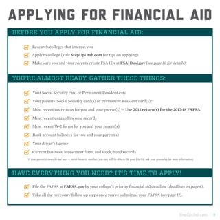 StepUpUtah.com | 9
Applying for financial aid
BEFORE YOU APPLY FOR FINANCIAL AID:
Research colleges that interest you.
Apply to college (visit StepUpUtah.com for tips on applying).
Make sure you and your parents create FSA IDs at FSAID.ed.gov (see page 10 for details).
YOU’RE ALMOST READY. GATHER THESE THINGS:
Your Social Security card or Permanent Resident card
Your parents' Social Security card(s) or Permanent Resident card(s)*
Most recent tax returns for you and your parent(s) — Use 2015 return(s) for the 2017-18 FAFSA.
Most recent untaxed income records
Most recent W-2 forms for you and your parent(s)
Bank account balances for you and your parent(s)
Your driver's license
Current business, investment farm, and stock/bond records
HAVE EVERYTHING YOU NEED? IT'S TIME TO APPLY!
File the FAFSA at FAFSA.gov by your college's priority financial aid deadline (deadlines on page 6).
*If your parent(s) does/do not have a Social Security number, you may still be able to file your FAFSA. Ask your counselor for more information.
Take all the necessary follow up steps once you've submitted your FAFSA (see page 11).
 