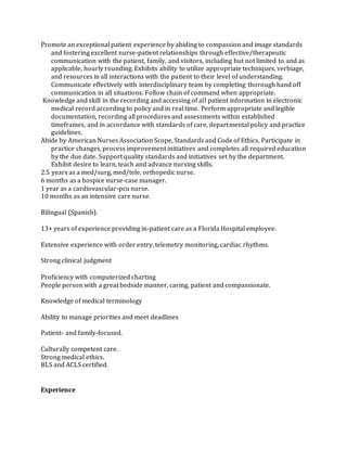 Promote an exceptional patient experience by abiding to compassion and image standards
and fostering excellent nurse-patient relationships through effective/therapeutic
communication with the patient, family, and visitors, including but not limited to and as
applicable, hourly rounding. Exhibits ability to utilize appropriate techniques, verbiage,
and resources in all interactions with the patient to their level of understanding.
Communicate effectively with interdisciplinary team by completing thorough hand off
communication in all situations. Follow chain of command when appropriate.
Knowledge and skill in the recording and accessing of all patient information in electronic
medical record according to policy and in real time. Perform appropriate and legible
documentation, recording all procedures and assessments within established
timeframes, and in accordance with standards of care, departmental policy and practice
guidelines.
Abide by American Nurses Association Scope, Standards and Code of Ethics. Participate in
practice changes, process improvement initiatives and completes all required education
by the due date. Support quality standards and initiatives set by the department.
Exhibit desire to learn, teach and advance nursing skills.
2.5 years as a med/surg, med/tele, orthopedic nurse.
6 months as a hospice nurse-case manager.
1 year as a cardiovascular-pcu nurse.
10 months as an intensive care nurse.
Bilingual (Spanish).
13+ years of experience providing in-patient care as a Florida Hospital employee.
Extensive experience with order entry, telemetry monitoring, cardiac rhythms.
Strong clinical judgment
Proficiency with computerized charting
People person with a great bedside manner, caring, patient and compassionate.
Knowledge of medical terminology
Ability to manage priorities and meet deadlines
Patient- and family-focused.
Culturally competent care.
Strong medical ethics.
BLS and ACLS certified.
Experience
 