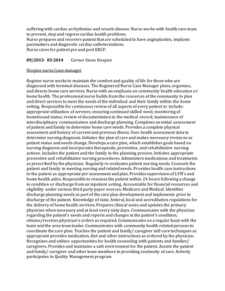 suffering with cardiac arrhythmias and vessels disease. Nurse works with health care team
to prevent, stop and regress cardiac health problems.
Nurse prepares and recovers patient that are scheduled to have angioplasties, implants
pacemakers and diagnostic cardiac catheterizations.
Nurse cares for patient pre and post ERCP.
09/2013- 03-2014 Corner Stone Hospice
Hospice nurse/case manager
Register nurse works to maintain the comfort and quality of life for those who are
diagnosed with terminal diseases. The Registered Nurse Case Manager plans, organizes,
and directs home care services. Nurse with an emphasis on community health education or
home health. The professional nurse builds from the resources of the community to plan
and direct services to meet the needs of the individual and their family within the home
setting. Responsible for continuous review of all aspects of every patient to include:
appropriate utilization of services; ensuring continued skilled need; monitoring of
homebound status; review of documentation in the medical record; maintenance of
interdisciplinary communication and discharge planning. Completes an initial assessment
of patient and family to determine home care needs. Provides a complete physical
assessment and history of current and previous illness. Uses health assessment data to
determine nursing diagnosis. Initiates the plan of care and makes necessary revisions as
patient status and needs change. Develops a care plan, which establishes goals based on
nursing diagnosis and incorporates therapeutic, preventive, and rehabilitative nursing
actions. Includes the patient and the family in the planning process. Initiates appropriate
preventive and rehabilitative nursing procedures. Administers medications and treatments
as prescribed by the physician. Regularly re-evaluates patient nursing needs. Counsels the
patient and family in meeting nursing and related needs. Provides health care instructions
to the patient as appropriate per assessment and plan. Provides supervision of LVN’s and
home health aides. Responsible to reassess the patient within 24 hours following a change
in condition or discharge from an inpatient setting. Accountable for financial resources and
eligibility under various third party payor sources, Medicare and Medical. Identifies
discharge planning needs as part of the care plan development and implements prior to
discharge of the patient. Knowledge of state, federal, local and accreditation regulations for
the delivery of home health services. Prepares clinical notes and updates the primary
physician when necessary and at least every sixty days. Communicates with the physician
regarding the patient’s needs and reports and changes in the patient’s condition;
obtains/receives physician’s orders as required. Communicates on a regular basis with the
team and the area team leader. Communicates with community health related persons to
coordinate the care plan. Teaches the patient and family/ caregiver self-care techniques as
appropriate provides medication, diet and other instructions as ordered by the physician.
Recognizes and utilizes opportunities for health counseling with patients and families/
caregivers. Provides and maintains a safe environment for the patient. Assists the patient
and family/ caregiver and other team members in providing continuity of care. Actively
participates in Quality Management program.
 