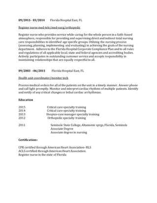 09/2011- 03/2014 Florida Hospital East, FL
Register nurse med-tele/med-surg/orthopedic
Register nurse who provides service while caring for the whole person in a faith-based
atmosphere, responsible for providing and supervising direct and indirect total nursing
care responsibilities to identified age specific groups. Utilizing the nursing process
(assessing, planning, implementing and evaluating) in achieving the goals of the nursing
department. Adheres to the Florida Hospital Corporate Compliance Plan and to all rules
and regulations of all applicable local, state and federal agencies and accrediting bodies.
Actively participates in outstanding customer service and accepts responsibility in
maintaining relationships that are equally respectful to all.
09/2003 - 06/2011 Florida Hospital East, FL
Health unit coordinator/monitor tech
Process medical orders for all of the patients on the unit in a timely manner. Answer phone
and call light promptly. Monitor and interpret cardiac rhythms of multiple patients. Identify
and notify of any critical changes or lethal cardiac arrhythmias.
Education
2015 Critical care specialty training
2014 Critical care specialty training
2013 Hospice-case manager specialty training
2012 Orthopedic specialty training
2011 Seminole State College, Altamonte sprgs, Florida, Seminole
Associate Degree
Associate degree in nursing
Certifications
CPR certified through American Heart Association- BLS
ACLS certified through American Heart Association.
Register nurse in the state of Florida
 