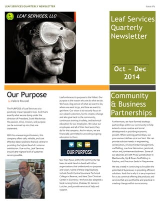 LEAF SERVICES QUARTERLY NEWSLETTER Issue #1
Leaf Services
Quarterly
Newsletter
The PURPOSE of Leaf Services is to
positively impact people’s lives. And that’s
exactly what we are doing under the
direction of President, Scott MacKenzie.
His passion, drive, mission, and purpose
can be summed up into that one
statement.
With his unwavering enthusiasm, this
company offers safe, reliable, and cost
effective labor solutions that are central in
providing the highest level of customer
satisfaction. Due to this, Leaf Services
ensures the highest level of customer
service possible.
Leaf embraces its purpose to the fullest. Our
purpose is the reason why we do what we do.
We have a big picture of what we want to do,
where we want to go, and how we want to
get there. Our vision is to not only focus on
our valued customers, but to create a change
and also give back to the community,
continuous training in safety, and technical
education for our employees. We value our
employees and all of their hard work they
do for the company. And in return, we are
financially committed in providing ongoing
education to them.
Our main focus within the community has
been to work hand-in-hand with other
organizations that understand our purpose
and vision. Some of these organizations
include South Central Louisiana Technical
College in Reserve, and New Zion Christian
Center in Gramercy. We have also adopted a
local nursing home, Chateau St. James in
Lutcher, and provide services of help and
support.
Community
& Business
Partnerships
Furthermore, we have formed strategic
partnerships within our community to help
extend a more creative and social
development in providing economic
growth. When seeking partnerships, our
procurement defines us at our best. We can
provide solution needs in engineering,
construction, environmental management,
scaffolding, machine fabrication, janitorial,
railcar and, tankerman/dockman. Some of
our alliances are with Picou Construction in
Madisonville, Up & Down Scaffolding in
Paulina, and Precision Seals in Plaquemine.
We see a need in continuing to broaden the
potential of businesses in providing efficient
solutions. And this is why it is very important
for us to continue offering the products and
services that are worthwhile and practical in
creating change within our economy.
Our Purpose
by Valerie Roussel
Oct ~ Dec
2014
 
