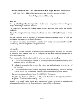 1 of 24
Building a Robust Global Asset Management System: People, Partners, and Processes
Dale Uitto, CMRP, REC, Global Maintenance, and Reliability Manager, Covidien LP
Track 4: Organization and Leadership
Abstract
The key to building and sustaining a Robust Global Asset Management System is through our
People, Partnerships, and robust Processes.
The foundation of our system is the Governance Structure where we align, engage, and organize
our People.
We develop strong Partnerships with our stakeholder and focus our limited resources on critical
assets.
We develop robust strategic and tactical processes and roadmaps to excellence to guide and
measure our journey to best in class performance.
The end state is a cultural transformation where the entire facility is accountable and responsible
for achieving and sustaining best in class performance.
Introduction
According to research conducted by Reliabilityweb.com and Uptime Magazine, and confirmed
by numerous other sources, over 70% of change efforts and new reliability strategies fail to
create a sustained result.
There are a number of factors that contribute to the low success rate including:
1. A lack of understanding the elements of reliability as a holistic system and the ways these
elements interact and interrelate
2. A lack of appreciation for the roles that culture and leadership play in the delivery of
performance
3. A lack of awareness of the nature of the journey from one operating domain or maturity
level to another (i.e. the transition from the reactive domain to the planned domain)
Excerpt from a paper submitted at the Oct 2013 SMRP Conference.
Integrity, By Terrence O’Hanlon, CMRP, CEO, Publisher Reliabilityweb.com/Uptime
Magazine. Used with permission May 7, 2014.
Building a risk based, Robust Global Asset Management System (Figure #1) is fundamental to
achieving and sustaining best in class maintenance and reliability performance.
 