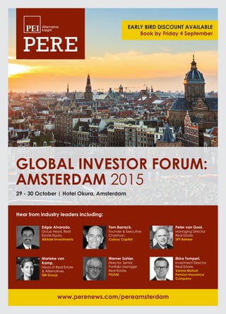 GLOBAL INVESTOR FORUM:
AMSTERDAM 2015
www.perenews.com/pereamsterdam
Hear from industry leaders including:
29 - 30 October | Hotel Okura, Amsterdam
Edgar Alvarado,
Group Head, Real
Estate Equity,
Allstate Investments
Tom Barrack,
Founder & Executive
Chairman,
Colony Capital
Peter van Gool,
Managing Director
Real Estate,
SPF Beheer
Marieke van
Kamp,
Head of Real Estate
& Alternatives,
NN Group
Werner Sohier,
Director, Senior
Portfolio Manager
Real Estate,
PGGM
Ilkka Tomperi,
Investment Director,
Real Estate,
Varma Mutual
Pension Insurance
Company
EARLY BIRD DISCOUNT AVAILABLE
Book by Friday 4 September
16605 GIF 2015 Brochure_Layout 1 28/07/2015 09:27 Page 1
 