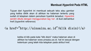 Membuat Hyperlink Pada HTML
Tujuan dari hyperlink ini membuat sebuah teks atau gambar
yang ketika diklik akan di alihkan ke halaman tertentu yang
sudah di tetapkan dalam penulisan hyerlink tersebut. Hyperlink
sendiri ditulis dengan menggunakan tag <a>. di ikuti olehatribut
href (hyperlink reference)
<a href="http://uinsaizu.ac.id">klik disini</a>
ketika di klik pada kata “klik disini” maka halaman akan di
alihkan ke halaman www.uinsaizu.ac.id. hal ini sesuai dengan
ketentuan yang telah kita tetapkan pada atribut href.
 
