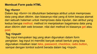 Membuat Form pada HTML
Tag <form>
Dalam tag <form> ini dibutuhkan beberapa atribut untuk memproses
data yang akan dikirim. dan biasanya nilai yang di kirim berupa alamat
dari sebuah halaman untuk memproses data inputan. dan atribut yang
kedua berupa method. method ini menjelaskan bagaimana data yang
akan dikirim oleh web browser. nilai dari method ini biasanya get atau
post.
Tag <input>
Tag input merupakan tag yang akan digunakan dalam form
pengisian. tag input ini memiliki banyak sekali bentuk yang bisa
digunakan misalkan isian teks, password, checkbox, radio button,
sampai dengan tombol submit berada dalam tag <input>.
 