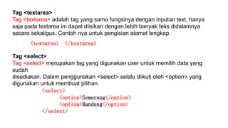 Tag <textarea>
Tag <textarea> adalah tag yang sama fungsinya dengan inputan text, hanya
saja pada textarea ini dapat diisikan dengan lebih banyak teks didalamnya
secara sekaligus. Contoh nya untuk pengisian alamat lengkap.
<textarea> </textarea>
Tag <select>
Tag <select> merupakan tag yang digunakan user untuk memilih data yang
sudah
disediakan. Dalam penggunakan <select> selalu diikuti oleh <option> yang
digunakan untuk membuat pilihan.
<select>
<option>Semarang</option>
<option>Bandung</option>
</select>
 