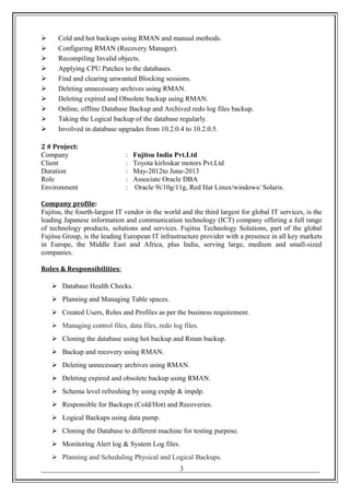  Cold and hot backups using RMAN and manual methods.
 Configuring RMAN (Recovery Manager).
 Recompiling Invalid objects.
 Applying CPU Patches to the databases.
 Find and clearing unwanted Blocking sessions.
 Deleting unnecessary archives using RMAN.
 Deleting expired and Obsolete backup using RMAN.
 Online, offline Database Backup and Archived redo log files backup.
 Taking the Logical backup of the database regularly.
 Involved in database upgrades from 10.2.0.4 to 10.2.0.5.
2 # Project:
Company : Fujitsu India Pvt.Ltd
Client : Toyota kirloskar motors Pvt.Ltd
Duration : May-2012to June-2013
Role : Associate Oracle DBA
Environment : Oracle 9i/10g/11g, Red Hat Linux/windows/ Solaris.
Company profile:
Fujitsu, the fourth-largest IT vendor in the world and the third largest for global IT services, is the
leading Japanese information and communication technology (ICT) company offering a full range
of technology products, solutions and services. Fujitsu Technology Solutions, part of the global
Fujitsu Group, is the leading European IT infrastructure provider with a presence in all key markets
in Europe, the Middle East and Africa, plus India, serving large, medium and small-sized
companies.
Roles & Responsibilities:
 Database Health Checks.
 Planning and Managing Table spaces.
 Created Users, Roles and Profiles as per the business requirement.
 Managing control files, data files, redo log files.
 Cloning the database using hot backup and Rman backup.
 Backup and recovery using RMAN.
 Deleting unnecessary archives using RMAN.
 Deleting expired and obsolete backup using RMAN.
 Schema level refreshing by using expdp & impdp.
 Responsible for Backups (Cold/Hot) and Recoveries.
 Logical Backups using data pump.
 Cloning the Database to different machine for testing purpose.
 Monitoring Alert log & System Log files.
 Planning and Scheduling Physical and Logical Backups.
_______________________________________________________________________________3
 