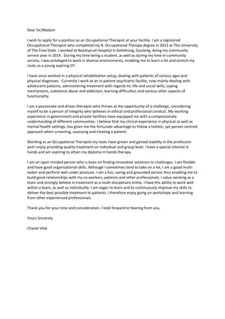 Dear Sir/Madam
I wish to apply for a position as an Occupational Therapist at your facility. I am a registered
Occupational Therapist who completed my B. Occupational Therapy degree in 2013 at The University
of The Free State. I worked at Natalspruit Hospital in Katlehong, Gauteng, doing my community
service year in 2014. During my time being a student, as well as during my time in community
service, I was privileged to work in diverse environments, enabling me to learn a lot and stretch my
roots as a young aspiring OT.
I have since worked in a physical rehabilitation setup, dealing with patients of various ages and
physical diagnoses. Currently I work at an in-patient psychiatric facility, now mainly dealing with
adolescent patients, administering treatment with regards to; life and social skills, coping
mechanisms, substance abuse and addiction, learning difficulties and various other aspects of
functionality.
I am a passionate and driven therapist who thrives at the opportunity of a challenge, considering
myself to be a person of integrity who believes in ethical and professional conduct. My working
experience in government and private facilities have equipped me with a compassionate
understanding of different communities. I believe that my clinical experience in physical as well as
mental health settings, has given me the fortunate advantage to follow a holistic, yet person centred
approach when screening, assessing and treating a patient.
Working as an Occupational Therapist my roots have grown and gained stability in the profession
and I enjoy providing quality treatment on individual and group level. I have a special interest in
hands and am aspiring to attain my diploma in hands therapy.
I am an open minded person who is keen on finding innovative solutions to challenges. I am flexible
and have good organisational skills. Although I sometimes tend to take on a lot, I am a good multi-
tasker and perform well under pressure. I am a fun, caring and grounded person thus enabling me to
build good relationships with my co-workers, patients and other professionals. I value working as a
team and strongly believe in treatment as a multi-disciplinary entity. I have the ability to work well
within a team, as well as individually. I am eager to learn and to continuously improve my skills to
deliver the best possible treatment to patients. I therefore enjoy going on workshops and learning
from other experienced professionals.
Thank you for your time and consideration. I look forward to hearing from you.
Yours Sincerely
Chanel Vlok
 