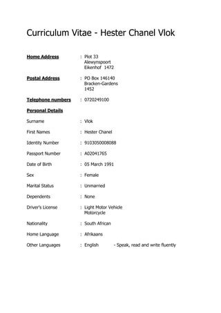 Curriculum Vitae - Hester Chanel Vlok
Home Address : Plot 33
Alewynspoort
Eikenhof 1472
Postal Address : PO Box 146140
Bracken-Gardens
1452
Telephone numbers : 0720249100
Personal Details
Surname : Vlok
First Names : Hester Chanel
Identity Number : 9103050008088
Passport Number : A02041765
Date of Birth : 05 March 1991
Sex : Female
Marital Status : Unmarried
Dependents : None
Driver’s License : Light Motor Vehicle
Motorcycle
Nationality : South African
Home Language : Afrikaans
Other Languages : English - Speak, read and write fluently
 
