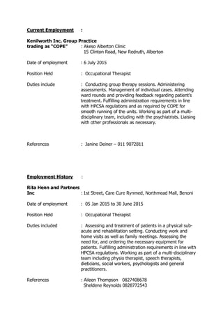 Current Employment :
Kenilworth Inc. Group Practice
trading as “COPE” : Akeso Alberton Clinic
15 Clinton Road, New Redruth, Alberton
Date of employment : 6 July 2015
Position Held : Occupational Therapist
Duties include : Conducting group therapy sessions. Administering
assessments. Management of individual cases. Attending
ward rounds and providing feedback regarding patient’s
treatment. Fulfilling administration requirements in line
with HPCSA regulations and as required by COPE for
smooth running of the units. Working as part of a multi-
disciplinary team, including with the psychiatrists. Liaising
with other professionals as necessary.
References : Janine Deiner – 011 9072811
Employment History :
Rita Henn and Partners
Inc : 1st Street, Care Cure Rynmed, Northmead Mall, Benoni
Date of employment : 05 Jan 2015 to 30 June 2015
Position Held : Occupational Therapist
Duties included : Assessing and treatment of patients in a physical sub-
acute and rehabilitation setting. Conducting work and
home visits as well as family meetings. Assessing the
need for, and ordering the necessary equipment for
patients. Fulfilling administration requirements in line with
HPCSA regulations. Working as part of a multi-disciplinary
team including physio therapist, speech therapists,
dieticians, social workers, psychologists and general
practitioners.
References : Aileen Thompson 0827408678
Sheldene Reynolds 0828772543
 