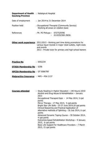 Department of Health : Natalspruit Hospital
Gauteng Province
Date of employment : Jan 2014 to 31 December 2014
Position held : Occupational Therapist (Community Service)
Working all areas on rotation basis
References : Mr. MJ Motupa – 0727529786
- 0110352300 /0656
Other work experience: 2011/2013 - Working part time doing promotions for
various liquor brands in major retail outlets, night clubs
and events
2013 - Private tutor for primary and high school leaners
Practice No : 0592234
OTASA Membership No : 6296
HPCSA Membership No : OT 0086789
Malpractice Insurance : MPS – PSA 2137
Courses attended : Study Reading in Higher Education – (40 Hours) 2010
Alcohol and Drug Abuse & Rehabilitation – January
2013
Occupational Therapist Expo - 14 May 2014, 5 cpd
points
Mirror Therapy - 17 May 2014, 5 cpd points
Bright Star Life Skills - 25-27 June 2014,18 cpd points
Clinical Reasoning and Practical Application of
alternative methods of Splinting – 26 July 2014, 6 cpd
points
Advanced Dynamic Taping Course – 30 October 2014,
4 cpd points
Outcomes-based Rehabilitation Workshop – 9 January
2015, 6 cpd points
Basic Life Support for Healthcare Providers – 7 March
2015, 15 cpd points
 