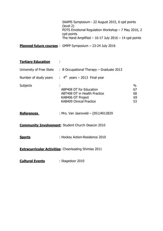 SAAMS Symposium - 22 August 2015, 6 cpd points
(level 2)
POTS Emotional Regulation Workshop – 7 May 2016, 2
cpd points
The Hand Amplified – 16-17 July 2016 – 14 cpd points
Planned future courses : GMPP Symposium – 23-24 July 2016
Tertiary Education :
University of Free State : B Occupational Therapy – Graduate 2013
Number of study years : 4th
years – 2013 Final year
Subjects : %
ABP408 OT for Education 67
ABT408 OT in Health Practice 68
KAB406 OT Project 69
KAB409 Clinical Practice 53
References : Mrs. Van Jaarsveld – (051)4012829
Community Involvement: Student Church Deacon 2010
Sports : Hockey Action-Residence 2010
Extracurricular Activities: Cheerleading Shimlas 2011
Cultural Events : Stagedoor 2010
 