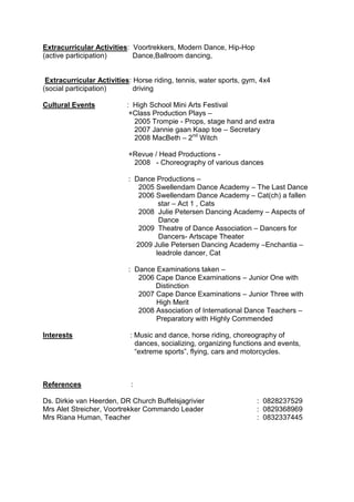 Extracurricular Activities: Voortrekkers, Modern Dance, Hip-Hop
(active participation) Dance,Ballroom dancing,
Extracurricular Activities: Horse riding, tennis, water sports, gym, 4x4
(social participation) driving
Cultural Events : High School Mini Arts Festival
+Class Production Plays –
2005 Trompie - Props, stage hand and extra
2007 Jannie gaan Kaap toe – Secretary
2008 MacBeth – 2nd
Witch
+Revue / Head Productions -
2008 - Choreography of various dances
: Dance Productions –
2005 Swellendam Dance Academy – The Last Dance
2006 Swellendam Dance Academy – Cat(ch) a fallen
star – Act 1 , Cats
2008 Julie Petersen Dancing Academy – Aspects of
Dance
2009 Theatre of Dance Association – Dancers for
Dancers- Artscape Theater
2009 Julie Petersen Dancing Academy –Enchantia –
leadrole dancer, Cat
: Dance Examinations taken –
2006 Cape Dance Examinations – Junior One with
Distinction
2007 Cape Dance Examinations – Junior Three with
High Merit
2008 Association of International Dance Teachers –
Preparatory with Highly Commended
Interests : Music and dance, horse riding, choreography of
dances, socializing, organizing functions and events,
“extreme sports”, flying, cars and motorcycles.
References :
Ds. Dirkie van Heerden, DR Church Buffelsjagrivier : 0828237529
Mrs Alet Streicher, Voortrekker Commando Leader : 0829368969
Mrs Riana Human, Teacher : 0832337445
 