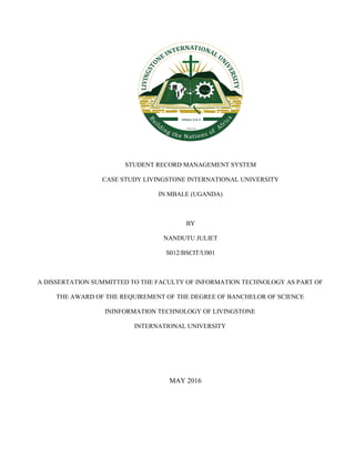 STUDENT RECORD MANAGEMENT SYSTEM
CASE STUDY LIVINGSTONE INTERNATIONAL UNIVERSITY
IN MBALE (UGANDA)
BY
NANDUTU JULIET
S012/BSCIT/U001
A DISSERTATION SUMMITTED TO THE FACULTY OF INFORMATION TECHNOLOGY AS PART OF
THE AWARD OF THE REQUIREMENT OF THE DEGREE OF BANCHELOR OF SCIENCE
ININFORMATION TECHNOLOGY OF LIVINGSTONE
INTERNATIONAL UNIVERSITY
MAY 2016
 