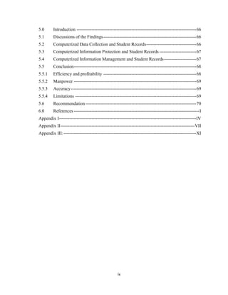 ix
5.0 Introduction ---------------------------------------------------------------------------------66
5.1 Discussions of the Findings---------------------------------------------------------------66
5.2 Computerized Data Collection and Student Records----------------------------------66
5.3 Computerized Information Protection and Student Records -------------------------67
5.4 Computerized Information Management and Student Records----------------------67
5.5 Conclusion-----------------------------------------------------------------------------------68
5.5.1 Efficiency and profitability ---------------------------------------------------------------68
5.5.2 Manpower -----------------------------------------------------------------------------------69
5.5.3 Accuracy-------------------------------------------------------------------------------------69
5.5.4 Limitations ----------------------------------------------------------------------------------69
5.6 Recommendation ---------------------------------------------------------------------------70
6.0 References -------------------------------------------------------------------------------------I
Appendix I---------------------------------------------------------------------------------------------IV
Appendix II-------------------------------------------------------------------------------------------VII
Appendix III:------------------------------------------------------------------------------------------XI
 