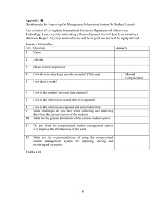 XI
Appendix III:
Questionnaire for Improving On Management Information System On Student Records
I am a student of Livingstone International University Department of Information
Technology. I am, currently undertaking a Research/project that will lead to an award in a
Bachelors Degree. Any help rendered to me will be of great use and will be highly utilized.
Research Information
S/N Question Answers
1 Name
2 Job title
3 Phone number (optional)
4 How do you make keep records currently? (Tick one) o Manual
o Computerized
5 How does it work?
6 How is the student’ personal data captured?
7 How is the information stored after it is captured?
8 How is the information captured and stored identified.
9 What challenges do you face when collecting and retrieving
data from the current system of the students
10 What are the general limitations of the current student system
11 Do you think the computerized student management system
will improve the effectiveness of the work
12 What are the recommendations of using the computerized
student management system for capturing, storing and
retrieving of the results
Thanks a lot
 