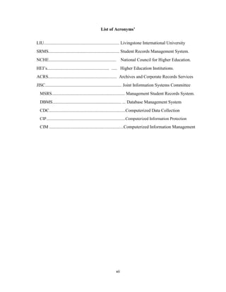 xii
List of Acronyms’
LIU.................................................................... Livingstone International University
SRMS................................................................ Student Records Management System.
NCHE............................................................. National Council for Higher Education.
HEI’s........................................................ ..... Higher Education Institutions.
ACRS.............................................................. Archives and Corporate Records Services
JISC..................................................................... Joint Information Systems Committee
MSRS.................................................................. Management Student Records System.
DBMS.............................................................. ... Database Management System
CDC.....................................................................Computerized Data Collection
CIP..............................................................................Computerized Information Protection
CIM ...................................................................Computerized Information Management
 