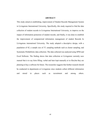 xii
ABSTRACT
This study aimed at establishing, improvement of Student Records Management System
in Livingstone International University. Specifically, this study required to find the data
collection of student records in Livingstone International University, to improve on the
impact of information protection of student records, and finally, it was done to establish
the improvement of computerized information management of student Records In
Livingstone international University. The study adopted a descriptive design, with a
population of 42, a sample size of 37, sampling methods such as cluster sampling, and
Systematic Probabilistic data collection. The data collected was analyzed using SPSS and
Excel Software. The finding shows that data collection at Livingstone currently uses
manual that is to say form filling, verbal and later kept manually or in files,but they are
planning to buy a software for future. The researcher suggests that further research should
be conducted in departments at Livingstone since students collect different information
and stored in places such as recruitment and among others.
 