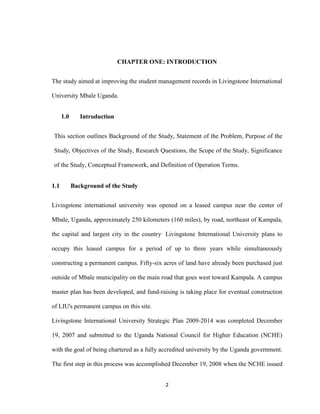 2
CHAPTER ONE: INTRODUCTION
The study aimed at improving the student management records in Livingstone International
University Mbale Uganda.
1.0 Introduction
This section outlines Background of the Study, Statement of the Problem, Purpose of the
Study, Objectives of the Study, Research Questions, the Scope of the Study, Significance
of the Study, Conceptual Framework, and Definition of Operation Terms.
1.1 Background of the Study
Livingstone international university was opened on a leased campus near the center of
Mbale, Uganda, approximately 250 kilometers (160 miles), by road, northeast of Kampala,
the capital and largest city in the country Livingstone International University plans to
occupy this leased campus for a period of up to three years while simultaneously
constructing a permanent campus. Fifty-six acres of land have already been purchased just
outside of Mbale municipality on the main road that goes west toward Kampala. A campus
master plan has been developed, and fund-raising is taking place for eventual construction
of LIU's permanent campus on this site.
Livingstone International University Strategic Plan 2009-2014 was completed December
19, 2007 and submitted to the Uganda National Council for Higher Education (NCHE)
with the goal of being chartered as a fully accredited university by the Uganda government.
The first step in this process was accomplished December 19, 2008 when the NCHE issued
 