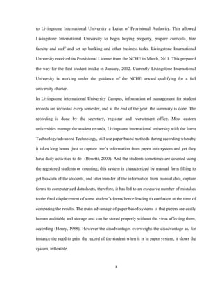 3
to Livingstone International University a Letter of Provisional Authority. This allowed
Livingstone International University to begin buying property, prepare curricula, hire
faculty and staff and set up banking and other business tasks. Livingstone International
University received its Provisional License from the NCHE in March, 2011. This prepared
the way for the first student intake in January, 2012. Currently Livingstone International
University is working under the guidance of the NCHE toward qualifying for a full
university charter.
In Livingstone international University Campus, information of management for student
records are recorded every semester, and at the end of the year, the summary is done. The
recording is done by the secretary, registrar and recruitment office. Most eastern
universities manage the student records, Livingstone international university with the latest
Technology/advanced Technology, still use paper based methods during recording whereby
it takes long hours just to capture one’s information from paper into system and yet they
have daily activities to do (Bonetti, 2000). And the students sometimes are counted using
the registered students or counting; this system is characterized by manual form filling to
get bio-data of the students, and later transfer of the information from manual data, capture
forms to computerized datasheets, therefore, it has led to an excessive number of mistakes
to the final displacement of some student’s forms hence leading to confusion at the time of
comparing the results. The main advantage of paper based systems is that papers are easily
human auditable and storage and can be stored properly without the virus affecting them,
according (Henry, 1988). However the disadvantages overweighs the disadvantage as, for
instance the need to print the record of the student when it is in paper system, it slows the
system, inflexible.
 