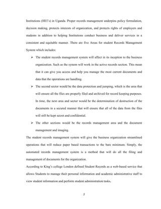2
Institutions (HEI’s) in Uganda. Proper records management underpins policy formulation,
decision making, protects interests of organization, and protects rights of employers and
students in addition to helping Institutions conduct business and deliver services in a
consistent and equitable manner. There are five Areas for student Records Management
System which includes:
 The student records management system will affect in its inception to the business
organization. Such as the system will work in the active records section. This mean
that it can give you access and help you manage the most current documents and
data that the operations are handling.
 The second sector would be the data protection and jumping, which is the area that
will ensure all the files are properly filed and archived for record keeping purposes.
In time, the next area and sector would be the determination of destruction of the
documents in a secured manner that will ensure that all of the data from the files
will still be kept secret and confidential.
 The other sections would be the records management area and the document
management and imaging.
The student records management system will give the business organization streamlined
operations that will reduce paper based transactions to the bare minimum. Simply, the
automated records management system is a method that will do all the filing and
management of documents for the organization.
According to King’s college London defined Student Records as a web-based service that
allows Students to manage their personal information and academic administrative staff to
view student information and perform student administration tasks.
 