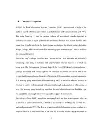 3
1.1.2 Conceptual Perspective
In 1997 the Joint Information Systems Committee (JISC) commissioned a Study of the
archival records of British universities (Elizabeth Parker and Christine Smith, Oct 1997).
The study found (p.15) that the greatest volume of institutional records deposited in
university archives, in equal quantities to governance records, was student records. This
report thus brought into focus the huge storage implications for all universities, including
King’s College, which traditionally has taken the paper “student record” into its archives
for permanent retention.
Accord to king’s college explained that “student record” was identified as particularly
containing a vast array of materials with large variation between Schools as to what was
being held. The Archives and Corporate Records Services (ACRS) undertook preliminary
costings associated with various options for retention and media conversion and it was
evident that the current general practice of retaining all documentation was not sustainable.
3. A working group was then established (in early 2003) to determine whether it would be
possible to control costs associated with archiving through an evaluation of what should be
kept. The working group tentatively identified the core information which should be kept,
but agreed that a thorough survey was required to support its conclusions.
According to (Sauer 1993 ) argued that some people will see them as an expense, others as
a solution, a control mechanism, a threat to the quality of working life or even as a
technical problem in 1993. The diverse perceptions of the Information system resulted in a
huge differences in the definitions of IS that are available. Lucas (1995) describes an
 