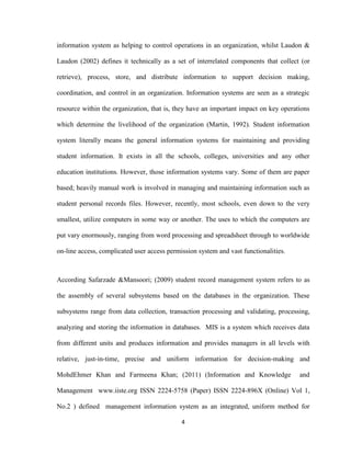 4
information system as helping to control operations in an organization, whilst Laudon &
Laudon (2002) defines it technically as a set of interrelated components that collect (or
retrieve), process, store, and distribute information to support decision making,
coordination, and control in an organization. Information systems are seen as a strategic
resource within the organization, that is, they have an important impact on key operations
which determine the livelihood of the organization (Martin, 1992). Student information
system literally means the general information systems for maintaining and providing
student information. It exists in all the schools, colleges, universities and any other
education institutions. However, those information systems vary. Some of them are paper
based; heavily manual work is involved in managing and maintaining information such as
student personal records files. However, recently, most schools, even down to the very
smallest, utilize computers in some way or another. The uses to which the computers are
put vary enormously, ranging from word processing and spreadsheet through to worldwide
on-line access, complicated user access permission system and vast functionalities.
According Safarzade &Mansoori; (2009) student record management system refers to as
the assembly of several subsystems based on the databases in the organization. These
subsystems range from data collection, transaction processing and validating, processing,
analyzing and storing the information in databases. MIS is a system which receives data
from different units and produces information and provides managers in all levels with
relative, just-in-time, precise and uniform information for decision-making and
MohdEhmer Khan and Farmeena Khan; (2011) (Information and Knowledge and
Management www.iiste.org ISSN 2224-5758 (Paper) ISSN 2224-896X (Online) Vol 1,
No.2 ) defined management information system as an integrated, uniform method for
 