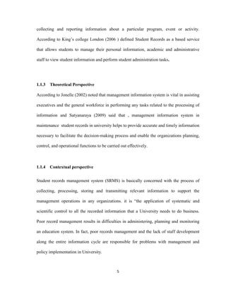 5
collecting and reporting information about a particular program, event or activity.
According to King’s college London (2006 ) defined Student Records as a based service
that allows students to manage their personal information, academic and administrative
staff to view student information and perform student administration tasks.
1.1.3 Theoretical Perspective
According to Jonelle (2002) noted that management information system is vital in assisting
executives and the general workforce in performing any tasks related to the processing of
information and Satyanaraya (2009) said that , management information system in
maintenance student records in university helps to provide accurate and timely information
necessary to facilitate the decision-making process and enable the organizations planning,
control, and operational functions to be carried out effectively.
1.1.4 Contextual perspective
Student records management system (SRMS) is basically concerned with the process of
collecting, processing, storing and transmitting relevant information to support the
management operations in any organizations. it is “the application of systematic and
scientific control to all the recorded information that a University needs to do business.
Poor record management results in difficulties in administering, planning and monitoring
an education system. In fact, poor records management and the lack of staff development
along the entire information cycle are responsible for problems with management and
policy implementation in University.
 
