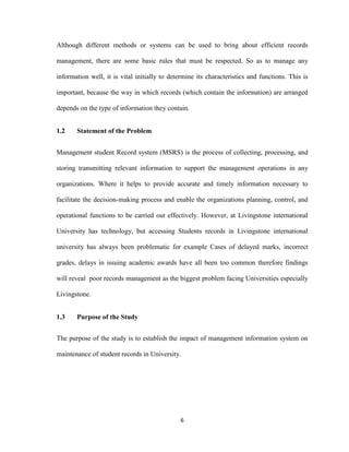 6
Although different methods or systems can be used to bring about efficient records
management, there are some basic rules that must be respected. So as to manage any
information well, it is vital initially to determine its characteristics and functions. This is
important, because the way in which records (which contain the information) are arranged
depends on the type of information they contain.
1.2 Statement of the Problem
Management student Record system (MSRS) is the process of collecting, processing, and
storing transmitting relevant information to support the management operations in any
organizations. Where it helps to provide accurate and timely information necessary to
facilitate the decision-making process and enable the organizations planning, control, and
operational functions to be carried out effectively. However, at Livingstone international
University has technology, but accessing Students records in Livingstone international
university has always been problematic for example Cases of delayed marks, incorrect
grades, delays in issuing academic awards have all been too common therefore findings
will reveal poor records management as the biggest problem facing Universities especially
Livingstone.
1.3 Purpose of the Study
The purpose of the study is to establish the impact of management information system on
maintenance of student records in University.
 