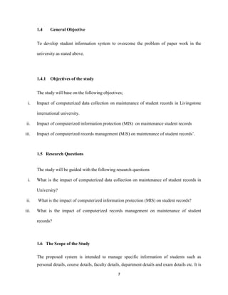 7
1.4 General Objective
To develop student information system to overcome the problem of paper work in the
university as stated above.
1.4.1 Objectives of the study
The study will base on the following objectives;
i. Impact of computerized data collection on maintenance of student records in Livingstone
international university.
ii. Impact of computerized information protection (MIS) on maintenance student records
iii. Impact of computerized records management (MIS) on maintenance of student records’.
1.5 Research Questions
The study will be guided with the following research questions
i. What is the impact of computerized data collection on maintenance of student records in
University?
ii. What is the impact of computerized information protection (MIS) on student records?
iii. What is the impact of computerized records management on maintenance of student
records?
1.6 The Scope of the Study
The proposed system is intended to manage specific information of students such as
personal details, course details, faculty details, department details and exam details etc. It is
 