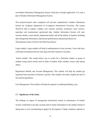 8
not Student Information Management System which has a broader application. It is only a
part of Student Information Management System.
This project/research when completed will provide comprehensive Student information
System for Academic department of Livingstone International University. The system
should be able to capture, validate, sort, classify, calculate, summarize, store, retrieve,
reproduce and communicate operational data. Student information System will store
semester details, course details, department details and all the details of students including
their background information, educational qualifications and personal details etc.
The proposed system will have the following features:
Login module: Login module will help in authentication of user accounts. Users who have
valid login id and password can only login into their respective accounts;
Search module: This model allows one to search for a Particular student or group of
students using search criteria such as name of student, Index number, course code among
others;
Registration Module and Account Management: This module will help the student get
registered from anywhere if internet is present .This module will really simplify the task of
the manual registration.
User Management: This module will help the registrar in enabling/disabling a user
1.7 Significance of the Study
The findings on impact of management information system in maintenance of student
records would help to provide; accurate and on timely information to the student instead of
taking time to sort/ crosschecking in papers by the registrar, it helps Academic registrar to
 