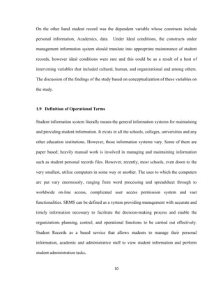 10
On the other hand student record was the dependent variable whose constructs include
personal information, Academics, data. Under Ideal conditions, the constructs under
management information system should translate into appropriate maintenance of student
records, however ideal conditions were rare and this could be as a result of a host of
intervening variables that included cultural, human, and organizational and among others.
The discussion of the findings of the study based on conceptualization of these variables on
the study.
1.9 Definition of Operational Terms
Student information system literally means the general information systems for maintaining
and providing student information. It exists in all the schools, colleges, universities and any
other education institutions. However, those information systems vary. Some of them are
paper based; heavily manual work is involved in managing and maintaining information
such as student personal records files. However, recently, most schools, even down to the
very smallest, utilize computers in some way or another. The uses to which the computers
are put vary enormously, ranging from word processing and spreadsheet through to
worldwide on-line access, complicated user access permission system and vast
functionalities. SRMS can be defined as a system providing management with accurate and
timely information necessary to facilitate the decision-making process and enable the
organizations planning, control, and operational functions to be carried out effectively.
Student Records as a based service that allows students to manage their personal
information, academic and administrative staff to view student information and perform
student administration tasks.
 
