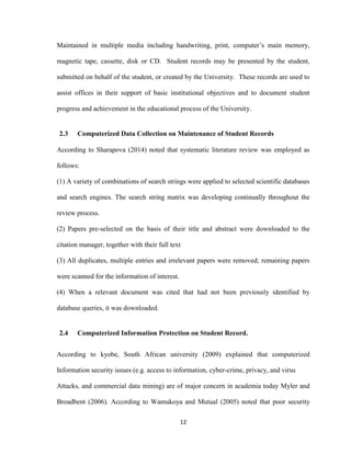 12
Maintained in multiple media including handwriting, print, computer’s main memory,
magnetic tape, cassette, disk or CD. Student records may be presented by the student,
submitted on behalf of the student, or created by the University. These records are used to
assist offices in their support of basic institutional objectives and to document student
progress and achievement in the educational process of the University.
2.3 Computerized Data Collection on Maintenance of Student Records
According to Sharapova (2014) noted that systematic literature review was employed as
follows:
(1) A variety of combinations of search strings were applied to selected scientific databases
and search engines. The search string matrix was developing continually throughout the
review process.
(2) Papers pre-selected on the basis of their title and abstract were downloaded to the
citation manager, together with their full text
(3) All duplicates, multiple entries and irrelevant papers were removed; remaining papers
were scanned for the information of interest.
(4) When a relevant document was cited that had not been previously identified by
database queries, it was downloaded.
2.4 Computerized Information Protection on Student Record.
According to kyobe, South African university (2009) explained that computerized
Information security issues (e.g. access to information, cyber-crime, privacy, and virus
Attacks, and commercial data mining) are of major concern in academia today Myler and
Broadbent (2006). According to Wamukoya and Mutual (2005) noted that poor security
 