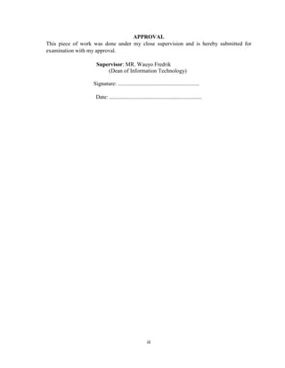 iii
APPROVAL
This piece of work was done under my close supervision and is hereby submitted for
examination with my approval.
Supervisor: MR. Wauyo Fredrik
(Dean of Information Technology)
Signature: ..........................................................
Date: ..................................................................
 
