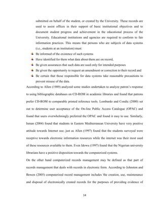 14
submitted on behalf of the student, or created by the University. These records are
used to assist offices in their support of basic institutional objectives and to
document student progress and achievement in the educational process of the
University. Educational institutions and agencies are required to conform to fair
information practices. This means that persons who are subjects of data systems
(i.e., students at an institution) must:
Be informed of the existence of such systems
Have identified for them what data about them are on record,
Be given assurances that such data are used only for intended purposes
Be given the opportunity to request an amendment or correction to their record and
Be certain that those responsible for data systems take reasonable precautions to
prevent misuse of the data.
According to Allen (1989) analyzed some studies undertaken to analyze patron’s response
to using bibliographic databases on CD-ROM in academic libraries and found that patrons
prefer CD-ROM to comparable printed reference tools. Lombardo and Condic (2000) set
out to determine user acceptance of the On-line Public Access Catalogue (OPAC) and
found that users overwhelmingly preferred the OPAC and found it easy to use. Similarly,
Isman (2004) found that students in Eastern Mediterranean University have very positive
attitude towards Internet use; just as Allen (1997) found that the students surveyed were
receptive towards electronic information resources while the internet was their most used
of these resources available to them. Even Idowu (1997) found that the Nigerian university
librarians have a positive disposition towards the computerized systems.
On the other hand computerized records management may be defined as that part of
records management that deals with records in electronic form. According to Johnston and
Bowen (2005) computerized record management includes 'the creation, use, maintenance
and disposal of electronically created records for the purposes of providing evidence of
 