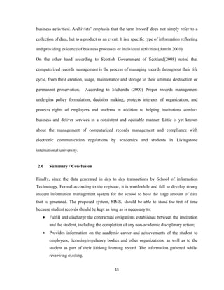 15
business activities'. Archivists’ emphasis that the term 'record' does not simply refer to a
collection of data, but to a product or an event. It is a specific type of information reflecting
and providing evidence of business processes or individual activities (Bantin 2001)
On the other hand according to Scottish Government of Scotland(2008) noted that
computerized records management is the process of managing records throughout their life
cycle, from their creation, usage, maintenance and storage to their ultimate destruction or
permanent preservation. According to Muhenda (2000) Proper records management
underpins policy formulation, decision making, protects interests of organization, and
protects rights of employers and students in addition to helping Institutions conduct
business and deliver services in a consistent and equitable manner. Little is yet known
about the management of computerized records management and compliance with
electronic communication regulations by academics and students in Livingstone
international university.
2.6 Summary / Conclusion
Finally, since the data generated in day to day transactions by School of information
Technology. Formal according to the registrar, it is worthwhile and full to develop strong
student information management system for the school to hold the large amount of data
that is generated. The proposed system, SIMS, should be able to stand the test of time
because student records should be kept as long as is necessary to:
 Fulfill and discharge the contractual obligations established between the institution
and the student, including the completion of any non-academic disciplinary action;
 Provides information on the academic career and achievements of the student to
employers, licensing/regulatory bodies and other organizations, as well as to the
student as part of their lifelong learning record. The information gathered whilst
reviewing existing.
 
