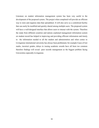 16
Literature on student information management system has been very useful in the
development of the proposed system. The project when completed will provide an efficient
way to store and organize data than spreadsheet. It will also serve as a centralized facility
that can easily be modified and quickly shared among multiple users. The proposed system
will have a well-designed interface that allows users to interact with the system. Therefore
the study from different countries and nations explained management information system
on student record has helped in improving and providing efficient information and timely
to the information needed to all the student and administration and when comes to
Livingstone international university has always been problematic for example Cases of lost
marks, incorrect grades, delays in issuing academic awards have all been too common
therefore findings will reveal poor records management as the biggest problem facing
Universities especially Livingstone.
 