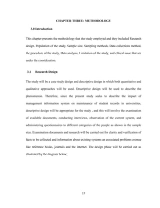 17
CHAPTER THREE: METHODOLOGY
3.0 Introduction
This chapter presents the methodology that the study employed and they included Research
design, Population of the study, Sample size, Sampling methods, Data collections method,
the procedure of the study, Data analysis, Limitation of the study, and ethical issue that are
under the consideration.
3.1 Research Design
The study will be a case study design and descriptive design in which both quantitative and
qualitative approaches will be used. Descriptive design will be used to describe the
phenomenon. Therefore, since the present study seeks to describe the impact of
management information system on maintenance of student records in universities,
descriptive design will be appropriate for the study , and this will involve the examination
of available documents, conducting interviews, observation of the current system, and
administering questionnaires to different categories of the people as shown in the sample
size. Examination documents and research will be carried out for clarity and verification of
facts to be collected and information about existing systems an associated problems avenue
like reference books, journals and the internet. The design phase will be carried out as
illustrated by the diagram below;
 