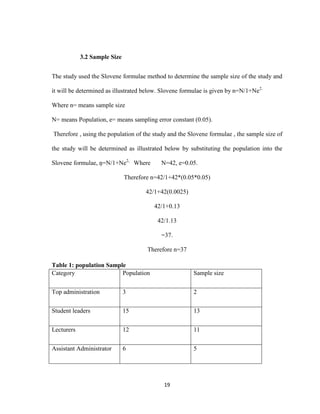 19
3.2 Sample Size
The study used the Slovene formulae method to determine the sample size of the study and
it will be determined as illustrated below. Slovene formulae is given by n=N/1+Ne2.
Where n= means sample size
N= means Population, e= means sampling error constant (0.05).
Therefore , using the population of the study and the Slovene formulae , the sample size of
the study will be determined as illustrated below by substituting the population into the
Slovene formulae, ņ=N/1+Ne2,
Where N=42, e=0.05.
Therefore n=42/1+42*(0.05*0.05)
42/1+42(0.0025)
42/1+0.13
42/1.13
=37.
Therefore n=37
Table 1: population Sample
Category Population Sample size
Top administration 3 2
Student leaders 15 13
Lecturers 12 11
Assistant Administrator 6 5
 