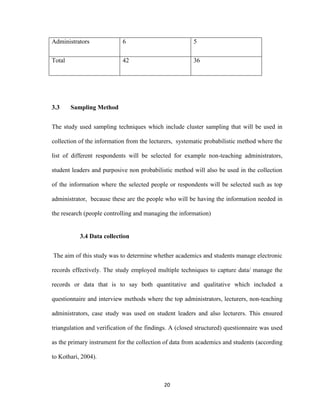 20
Administrators 6 5
Total 42 36
3.3 Sampling Method
The study used sampling techniques which include cluster sampling that will be used in
collection of the information from the lecturers, systematic probabilistic method where the
list of different respondents will be selected for example non-teaching administrators,
student leaders and purposive non probabilistic method will also be used in the collection
of the information where the selected people or respondents will be selected such as top
administrator, because these are the people who will be having the information needed in
the research (people controlling and managing the information)
3.4 Data collection
The aim of this study was to determine whether academics and students manage electronic
records effectively. The study employed multiple techniques to capture data/ manage the
records or data that is to say both quantitative and qualitative which included a
questionnaire and interview methods where the top administrators, lecturers, non-teaching
administrators, case study was used on student leaders and also lecturers. This ensured
triangulation and verification of the findings. A (closed structured) questionnaire was used
as the primary instrument for the collection of data from academics and students (according
to Kothari, 2004).
 
