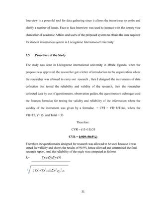 21
Interview is a powerful tool for data gathering since it allows the interviewer to probe and
clarify a number of issues. Face to face Interview was used to interact with the deputy vice
chancellor of academic Affairs and users of the proposed system to obtain the data required
for student information system in Livingstone International University.
3.5 Procedure of the Study
The study was done in Livingstone international university in Mbale Uganda, when the
proposal was approved, the researcher got a letter of introduction to the organization where
the researcher was allowed to carry out research , then I designed the instruments of data
collection that tested the reliability and validity of the research, then the researcher
collected data by use of questionnaire, observation guides, the questionnaire technique used
the Pearson formulae for testing the validity and reliability of the information where the
validity of the instrument was given by a formulae = CVI = VR+R/Total, where the
VR=15, V=15, and Total = 33
Therefore:
CVR = (15+15)/33
CVR = 0.909 (90.9%)
Therefore the questionnaire designed for research was allowed to be used because it was
tested for validity and shows the results of 90.9% hence allowed and determined the final
research report. And the reliability of the study was computed as follows
R= ∑xy-(∑x∑y)/N
( ∑x2
-(∑x2
)/N))(∑y2
)(∑y
2
)/N
 