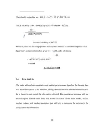 22
Therefore R= reliability, xy = 190, X = 54, Y = 52, X2
= 200, Y2=184.
THUS reliability ((184 – 54*52)/30) / (200-542
/30)(184 – 522
/30)
90.4
(102.8)*(93.867)
Therefore reliability = 0.92027
However, since we are using split half method, the r obtained is half of the expected value.
Spearman’s correction formula is given by; r = 2rhh, so by substation;
1+rhh
r = (2*0.92027) / (1+0.92027)
= 0.9584
So reliability = 0.95
3.6 Data Analysis
The study will use both quantitative and qualitative techniques, therefore the thematic data
will be carried out due to the interview, editing of the information and the information will
be in theme formats out of the information collected. The quantitative technique will use
the descriptive method where there will be the calculation of the mean, modes, modes,
median variance and standard deviations that will help to determine the statistics in the
collection of the information.
 